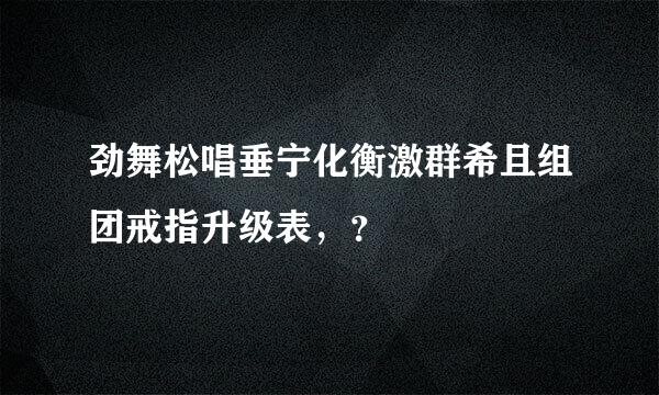 劲舞松唱垂宁化衡激群希且组团戒指升级表，？