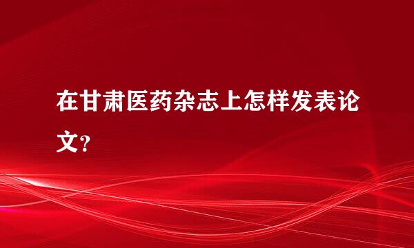 在甘肃医药杂志上怎样发表论文？