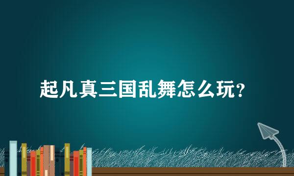 起凡真三国乱舞怎么玩？