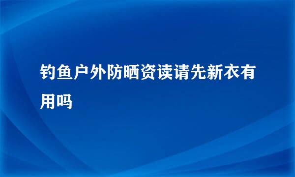 钓鱼户外防晒资读请先新衣有用吗