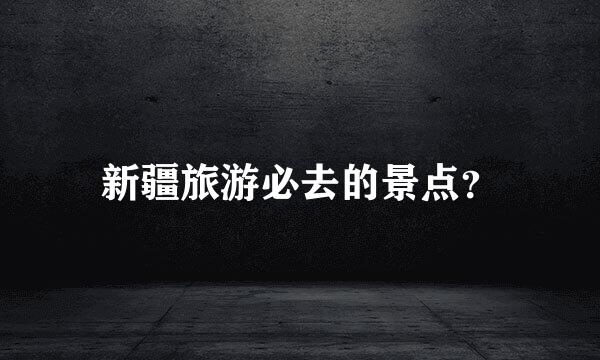 新疆旅游必去的景点？