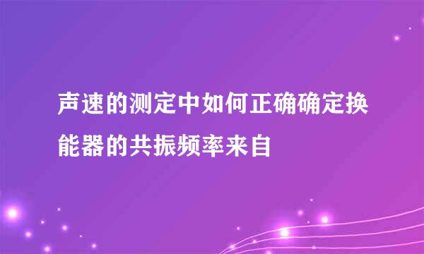 声速的测定中如何正确确定换能器的共振频率来自
