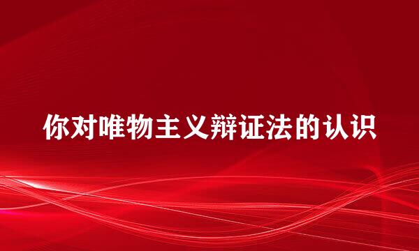 你对唯物主义辩证法的认识