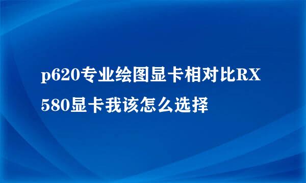 p620专业绘图显卡相对比RX580显卡我该怎么选择