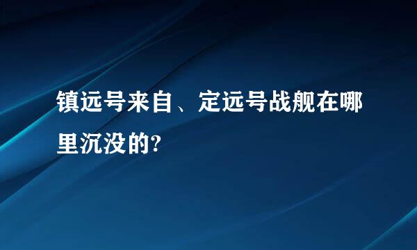 镇远号来自、定远号战舰在哪里沉没的?
