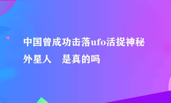 中国曾成功击落ufo活捉神秘外星人 是真的吗