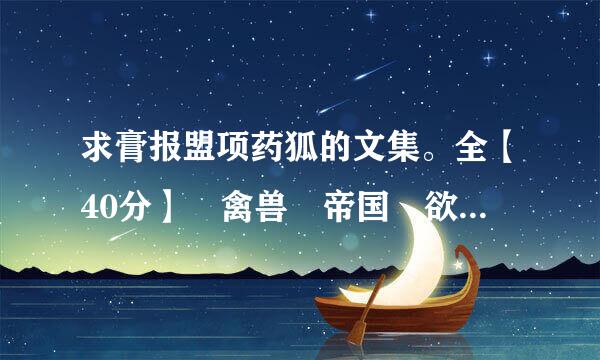 求膏报盟项药狐的文集。全【40分】 禽兽 帝国 欲望山庄 傲慢 离婚 囚徒 等。。。 希望有膏药狐全部的。