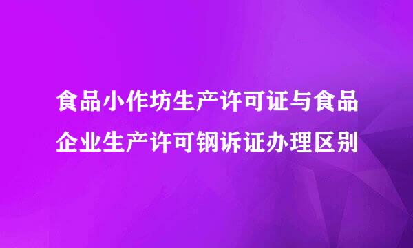 食品小作坊生产许可证与食品企业生产许可钢诉证办理区别