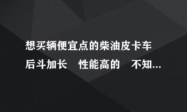 想买辆便宜点的柴油皮卡车 后斗加长 性能高的 不知道选什么品牌的 最好有补贴的 价位在5万左右 我qq7来自81333