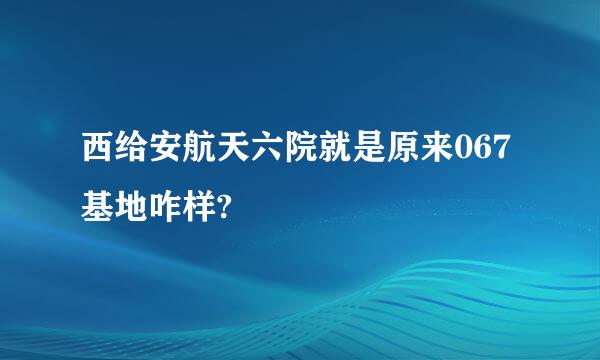 西给安航天六院就是原来067基地咋样?