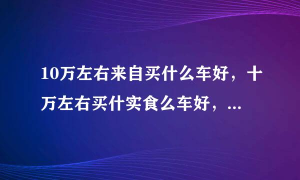 10万左右来自买什么车好，十万左右买什实食么车好，买10万360问答左右的车