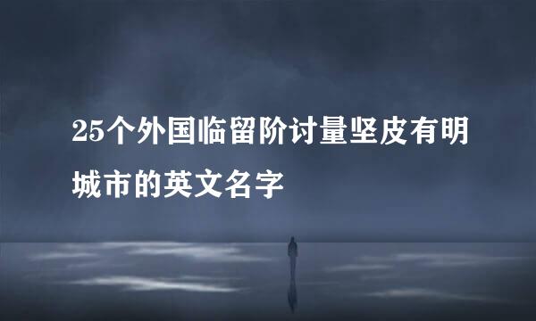 25个外国临留阶讨量坚皮有明城市的英文名字