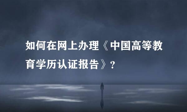 如何在网上办理《中国高等教育学历认证报告》？
