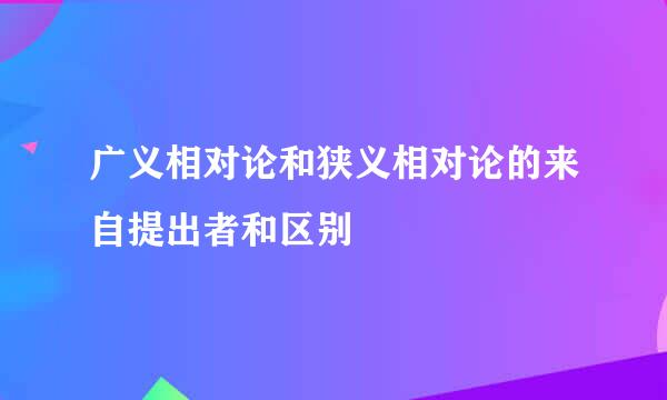 广义相对论和狭义相对论的来自提出者和区别