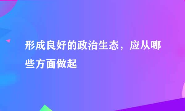 形成良好的政治生态，应从哪些方面做起