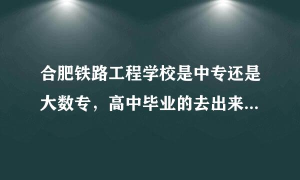 合肥铁路工程学校是中专还是大数专，高中毕业的去出来怎么是中专文凭?