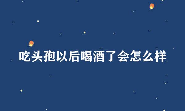 吃头孢以后喝酒了会怎么样
