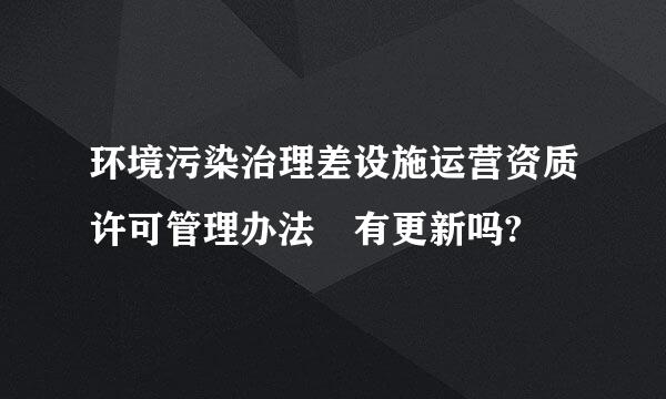 环境污染治理差设施运营资质许可管理办法 有更新吗?