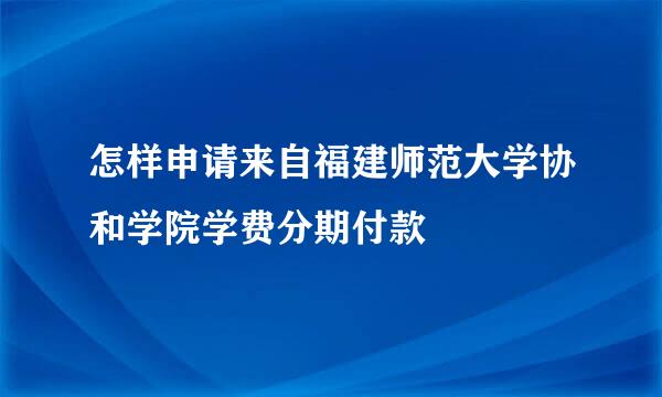 怎样申请来自福建师范大学协和学院学费分期付款