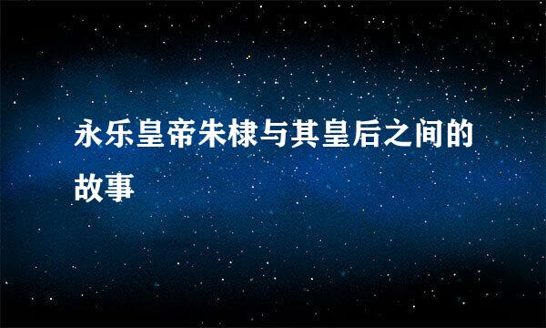永乐皇帝朱棣与其皇后之间的故事