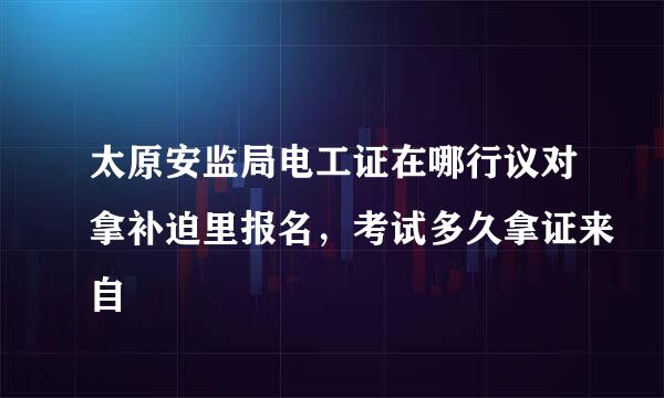 太原安监局电工证在哪行议对拿补迫里报名，考试多久拿证来自