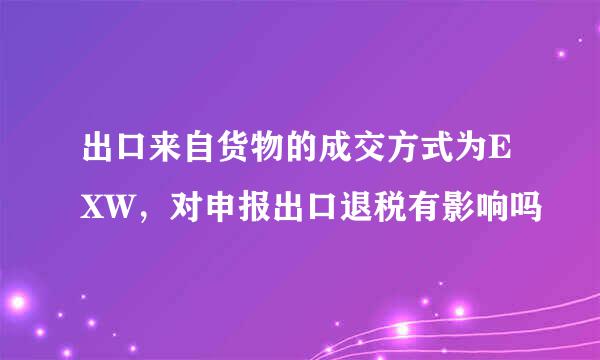 出口来自货物的成交方式为EXW，对申报出口退税有影响吗