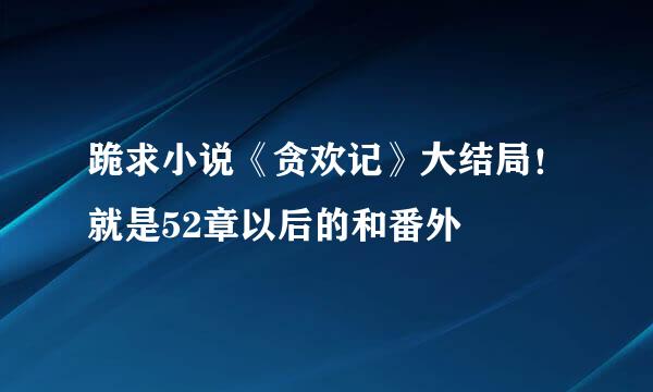 跪求小说《贪欢记》大结局！就是52章以后的和番外