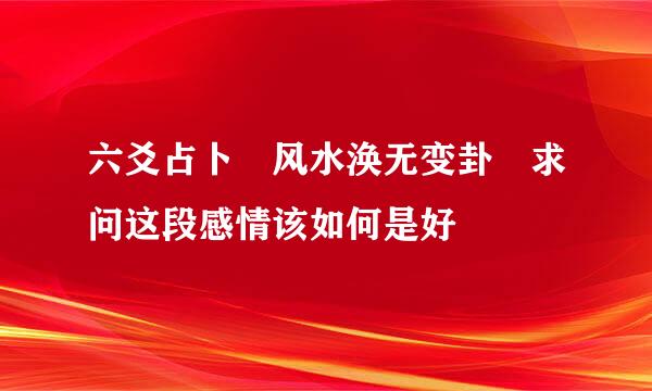 六爻占卜 风水涣无变卦 求问这段感情该如何是好