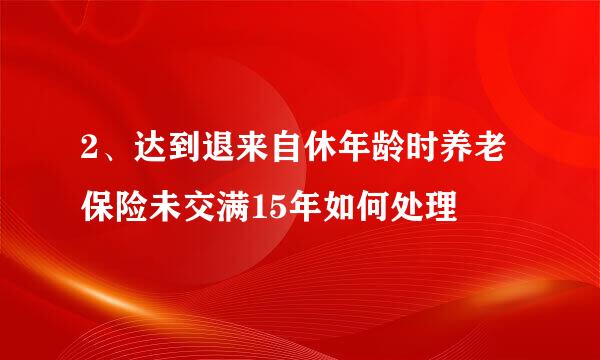 2、达到退来自休年龄时养老保险未交满15年如何处理