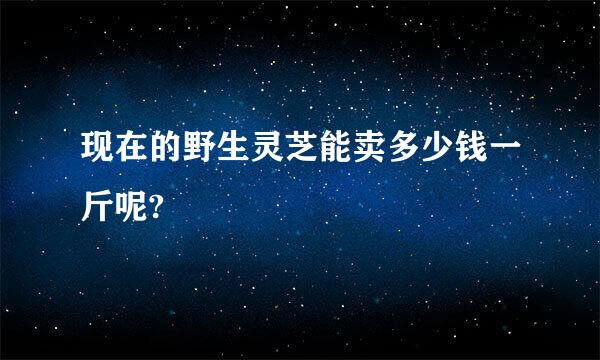 现在的野生灵芝能卖多少钱一斤呢?