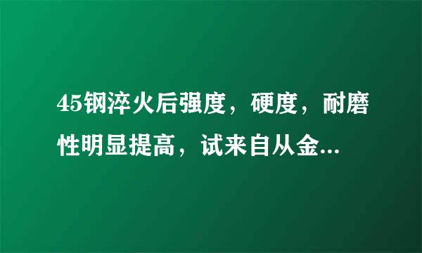 45钢淬火后强度，硬度，耐磨性明显提高，试来自从金属晶体结构上说明上述工程现象的原因 求解 谢谢
