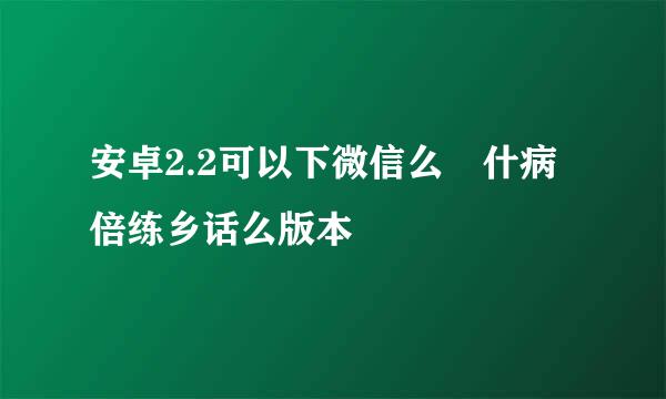 安卓2.2可以下微信么 什病倍练乡话么版本
