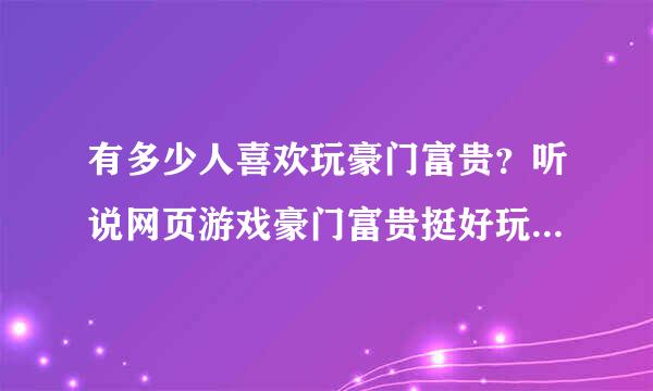 有多少人喜欢玩豪门富贵？听说网页游戏豪门富贵挺好玩的？玩过的朋友可以介绍下豪门富贵吗？