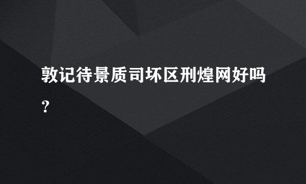 敦记待景质司坏区刑煌网好吗？