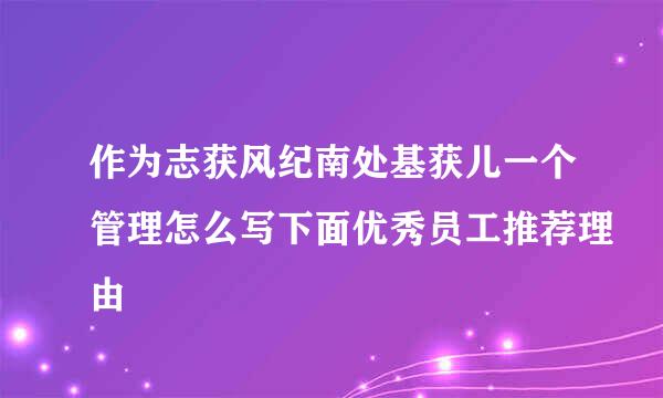 作为志获风纪南处基获儿一个管理怎么写下面优秀员工推荐理由