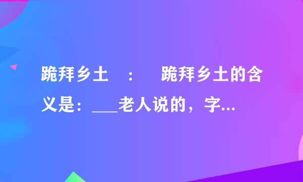 跪拜乡土 ： 跪拜乡土的含义是：___老人说的，字手证右济宣滑等迅字句句，都沉甸甸的。沉甸甸的含义是？这是一种与生俱来的对故乡的依赖，是一种深入骨髓的乡土文化，是楔入故乡泥土深处的楔子 。 的含义？