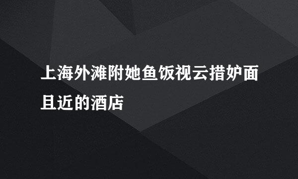 上海外滩附她鱼饭视云措妒面且近的酒店