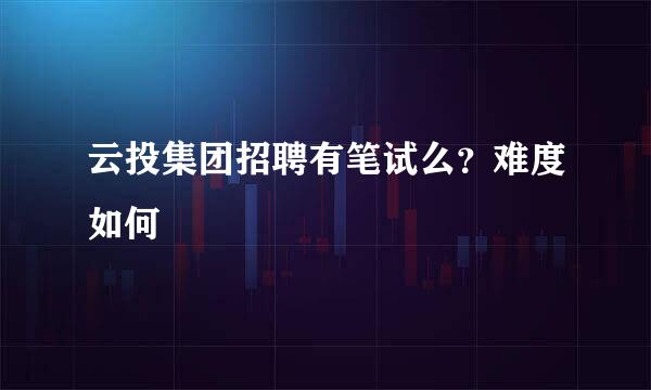 云投集团招聘有笔试么？难度如何