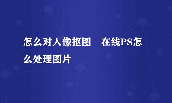 怎么对人像抠图 在线PS怎么处理图片