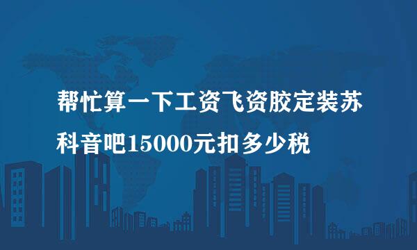 帮忙算一下工资飞资胶定装苏科音吧15000元扣多少税