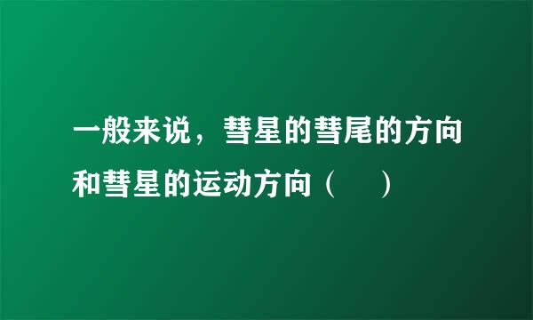 一般来说，彗星的彗尾的方向和彗星的运动方向（ ）
