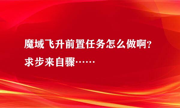 魔域飞升前置任务怎么做啊？求步来自骤……