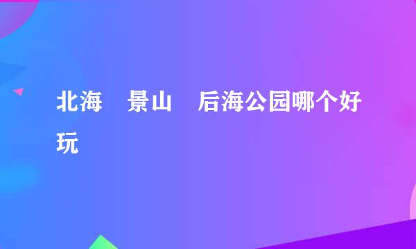 北海 景山 后海公园哪个好玩