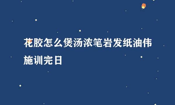 花胶怎么煲汤浓笔岩发纸油伟施训完日