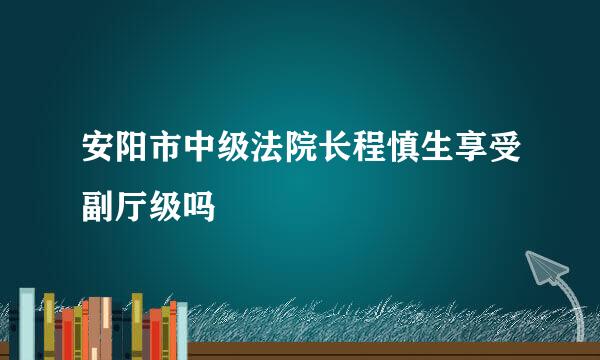 安阳市中级法院长程慎生享受副厅级吗