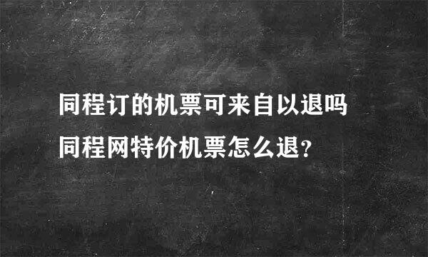 同程订的机票可来自以退吗 同程网特价机票怎么退？