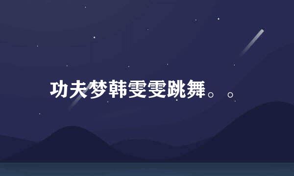 功夫梦韩雯雯跳舞。。