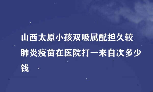 山西太原小孩双吸属配担久较肺炎疫苗在医院打一来自次多少钱