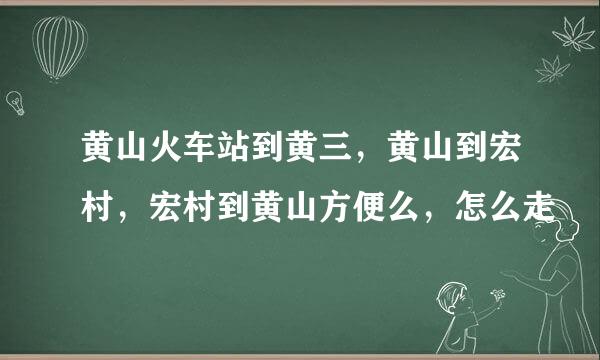 黄山火车站到黄三，黄山到宏村，宏村到黄山方便么，怎么走