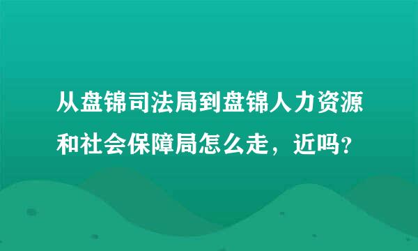 从盘锦司法局到盘锦人力资源和社会保障局怎么走，近吗？